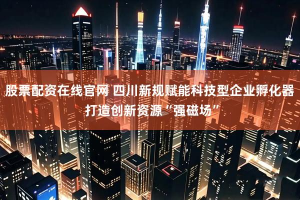 股票配资在线官网 四川新规赋能科技型企业孵化器 打造创新资源“强磁场”