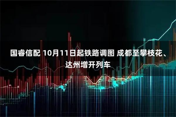国睿信配 10月11日起铁路调图 成都至攀枝花、达州增开列车