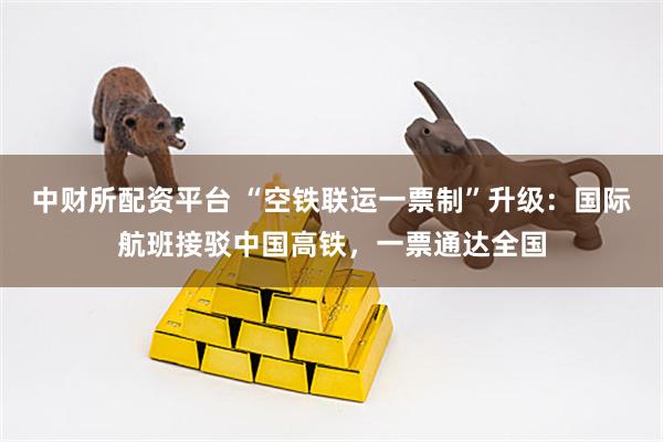 中财所配资平台 “空铁联运一票制”升级：国际航班接驳中国高铁，一票通达全国