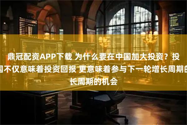 鼎冠配资APP下载 为什么要在中国加大投资？投资中国不仅意味着投资回报 更意味着参与下一轮增长周期的机会
