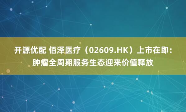 开源优配 佰泽医疗（02609.HK）上市在即：肿瘤全周期服务生态迎来价值释放