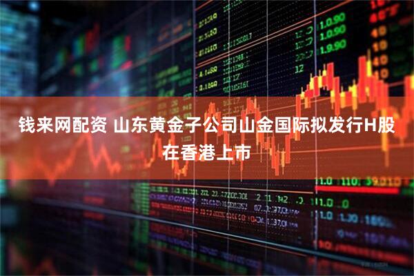 钱来网配资 山东黄金子公司山金国际拟发行H股在香港上市