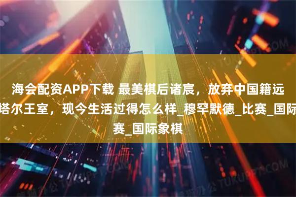 海会配资APP下载 最美棋后诸宸，放弃中国籍远嫁卡塔尔王室，现今生活过得怎么样_穆罕默德_比赛_国际象棋
