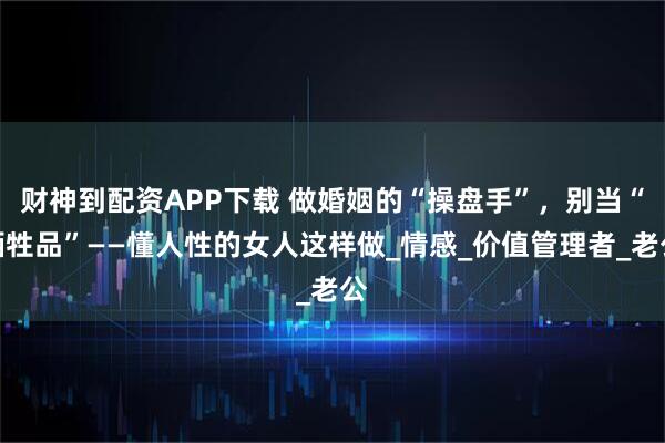 财神到配资APP下载 做婚姻的“操盘手”，别当“牺牲品”——懂人性的女人这样做_情感_价值管理者_老公