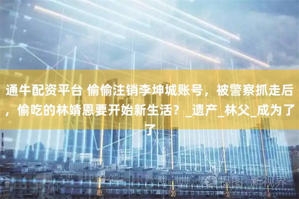 通牛配资平台 偷偷注销李坤城账号，被警察抓走后，偷吃的林靖恩要开始新生活？_遗产_林父_成为了