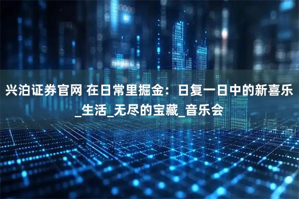 兴泊证券官网 在日常里掘金：日复一日中的新喜乐_生活_无尽的宝藏_音乐会