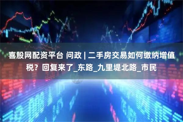 喜股网配资平台 问政 | 二手房交易如何缴纳增值税？回复来了_东路_九里堤北路_市民