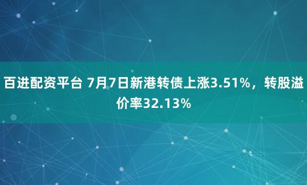 百进配资平台 7月7日新港转债上涨3.51%，转股溢价率32.13%