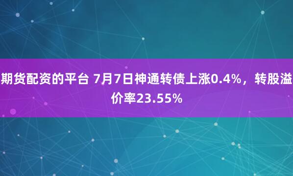 期货配资的平台 7月7日神通转债上涨0.4%，转股溢价率23.55%