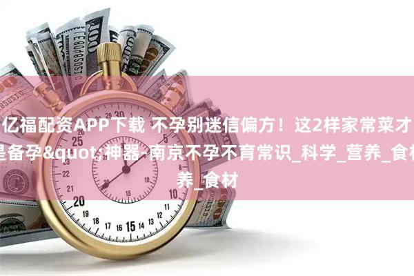 亿福配资APP下载 不孕别迷信偏方！这2样家常菜才是备孕"神器-南京不孕不育常识_科学_营养_食材