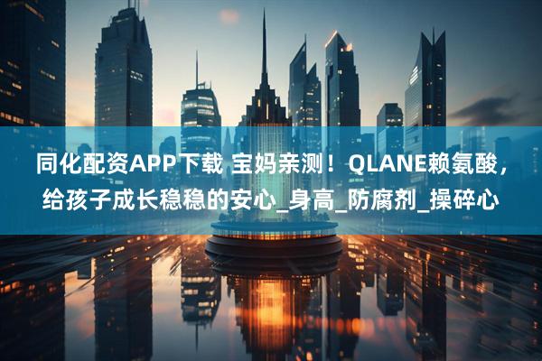 同化配资APP下载 宝妈亲测！QLANE赖氨酸，给孩子成长稳稳的安心_身高_防腐剂_操碎心