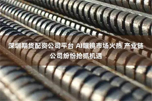深圳期货配资公司平台 AI眼镜市场火热 产业链公司纷纷抢抓机遇