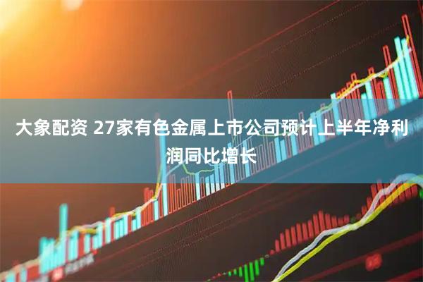 大象配资 27家有色金属上市公司预计上半年净利润同比增长