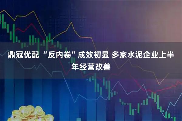 鼎冠优配 “反内卷”成效初显 多家水泥企业上半年经营改善