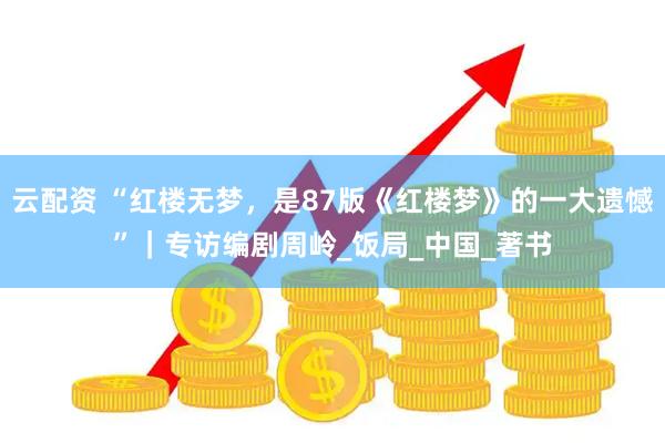 云配资 “红楼无梦，是87版《红楼梦》的一大遗憾”｜专访编剧周岭_饭局_中国_著书