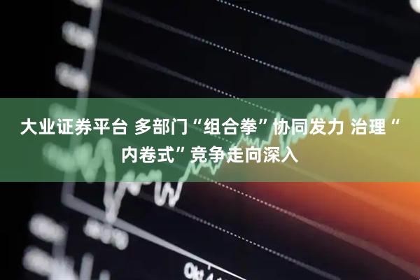大业证券平台 多部门“组合拳”协同发力 治理“内卷式”竞争走向深入