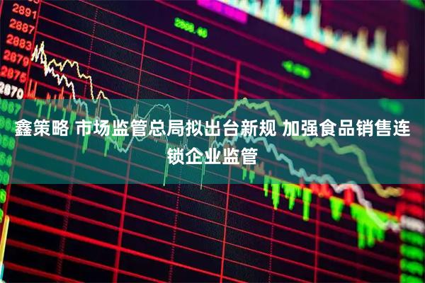 鑫策略 市场监管总局拟出台新规 加强食品销售连锁企业监管