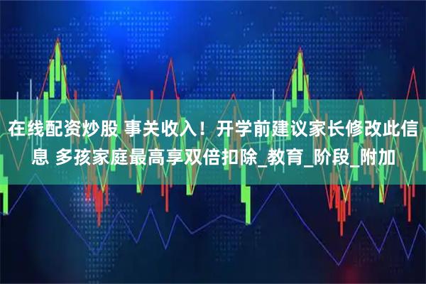 在线配资炒股 事关收入！开学前建议家长修改此信息 多孩家庭最高享双倍扣除_教育_阶段_附加