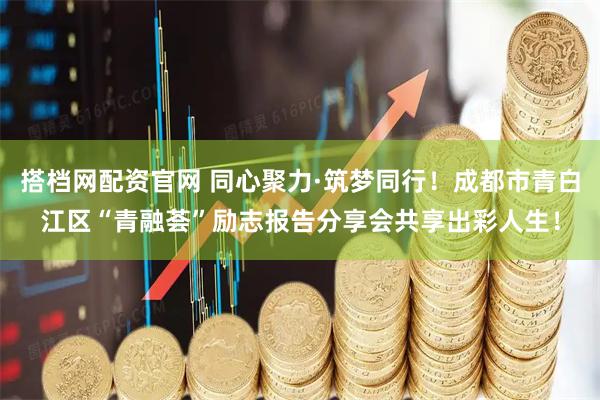 搭档网配资官网 同心聚力·筑梦同行！成都市青白江区“青融荟”励志报告分享会共享出彩人生！