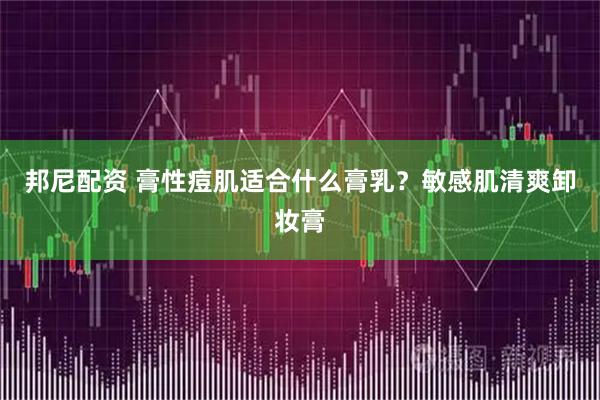 邦尼配资 膏性痘肌适合什么膏乳？敏感肌清爽卸妆膏