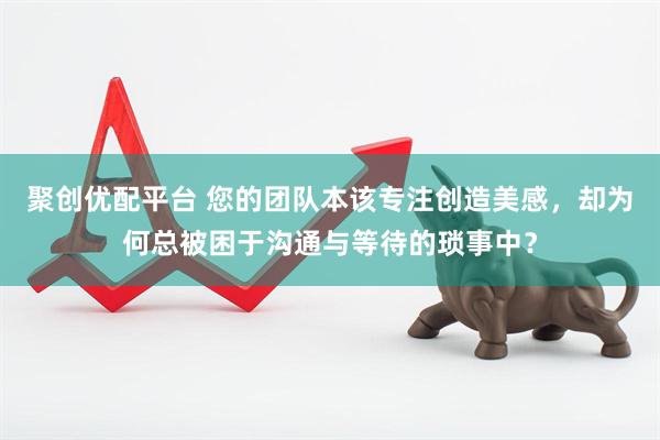 聚创优配平台 您的团队本该专注创造美感，却为何总被困于沟通与等待的琐事中？