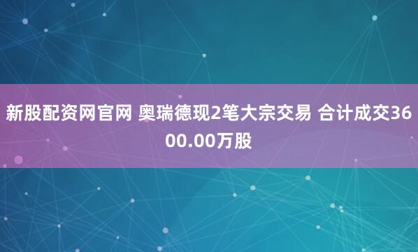 新股配资网官网 奥瑞德现2笔大宗交易 合计成交3600.00万股