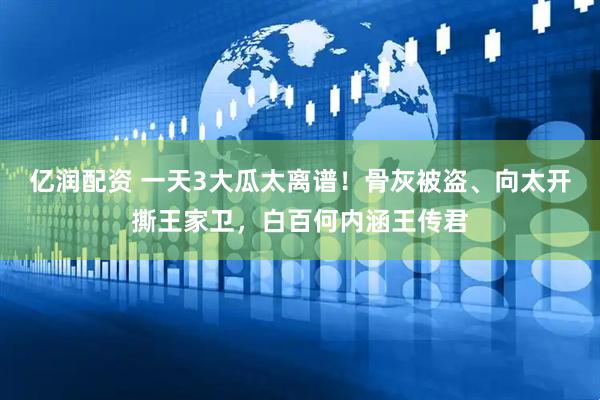 亿润配资 一天3大瓜太离谱！骨灰被盗、向太开撕王家卫，白百何内涵王传君