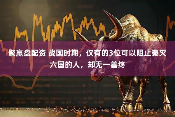 聚赢盘配资 战国时期，仅有的3位可以阻止秦灭六国的人，却无一善终