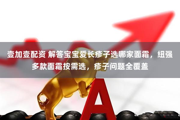 壹加壹配资 解答宝宝爱长疹子选哪家面霜，纽强多款面霜按需选，疹子问题全覆盖