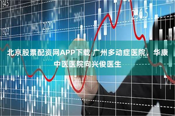 北京股票配资网APP下载 广州多动症医院，华康中医医院向兴俊医生