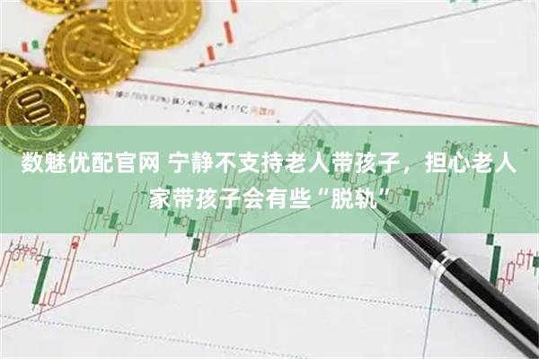 数魅优配官网 宁静不支持老人带孩子，担心老人家带孩子会有些“脱轨”