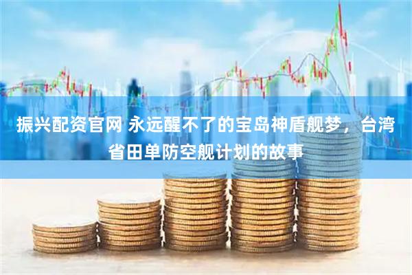 振兴配资官网 永远醒不了的宝岛神盾舰梦，台湾省田单防空舰计划的故事