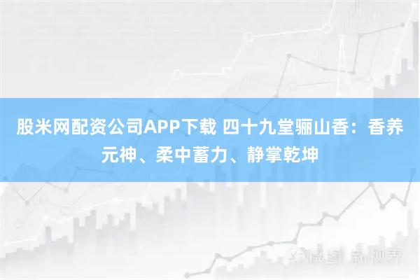 股米网配资公司APP下载 四十九堂骊山香：香养元神、柔中蓄力、静掌乾坤