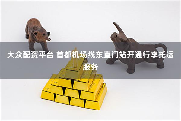 大众配资平台 首都机场线东直门站开通行李托运服务