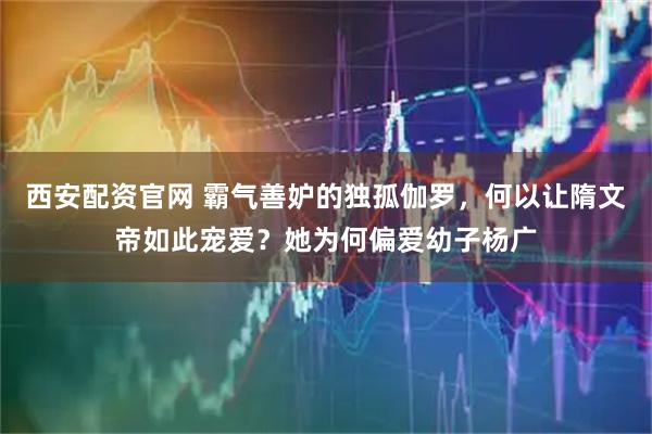 西安配资官网 霸气善妒的独孤伽罗，何以让隋文帝如此宠爱？她为何偏爱幼子杨广