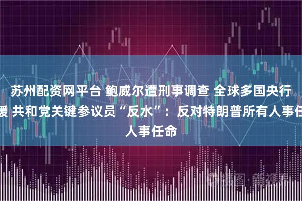 苏州配资网平台 鲍威尔遭刑事调查 全球多国央行声援 共和党关键参议员“反水”：反对特朗普所有人事任命