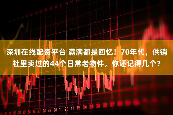 深圳在线配资平台 满满都是回忆！70年代，供销社里卖过的44个日常老物件，你还记得几个？