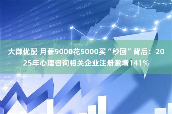 大御优配 月薪9000花5000买“秒回”背后：2025年心理咨询相关企业注册激增141%