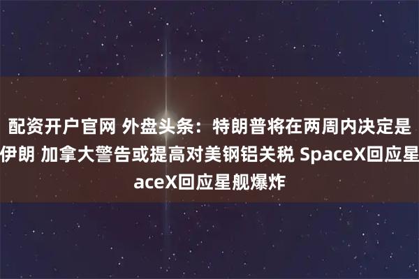 配资开户官网 外盘头条：特朗普将在两周内决定是否打击伊朗 加拿大警告或提高对美钢铝关税 SpaceX回应星舰爆炸