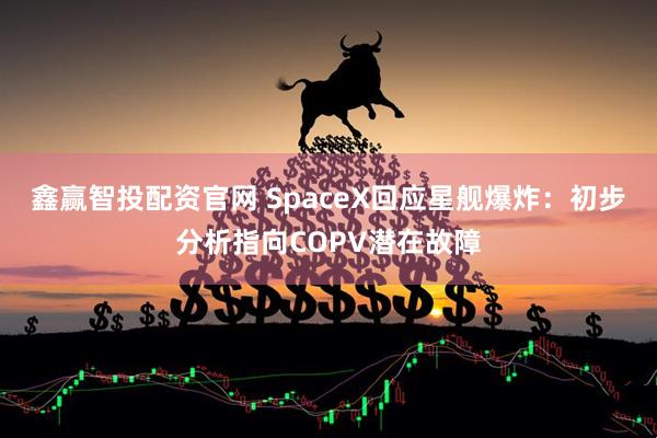鑫赢智投配资官网 SpaceX回应星舰爆炸：初步分析指向COPV潜在故障