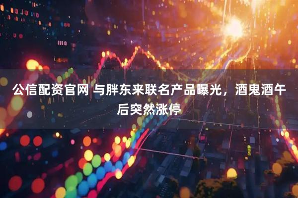 公信配资官网 与胖东来联名产品曝光，酒鬼酒午后突然涨停