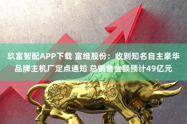 玖富智配APP下载 富维股份：收到知名自主豪华品牌主机厂定点通知 总销售金额预计49亿元