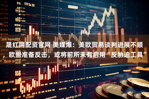 晟红网配资官网 美媒爆：美欧贸易谈判进展不顺，欧盟准备反击，或将前所未有启用“反胁迫工具”