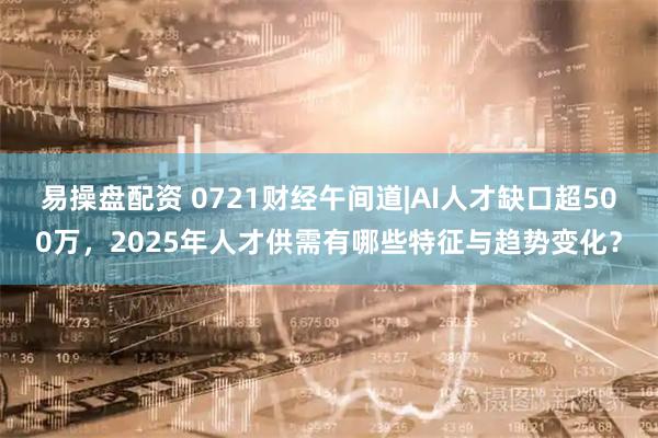 易操盘配资 0721财经午间道|AI人才缺口超500万，2025年人才供需有哪些特征与趋势变化？