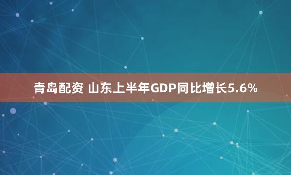 青岛配资 山东上半年GDP同比增长5.6%