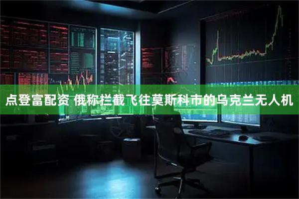 点登富配资 俄称拦截飞往莫斯科市的乌克兰无人机