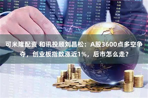 可米隆配资 和讯投顾刘昌松：A股3600点多空争夺，创业板指数涨近1%，后市怎么走？