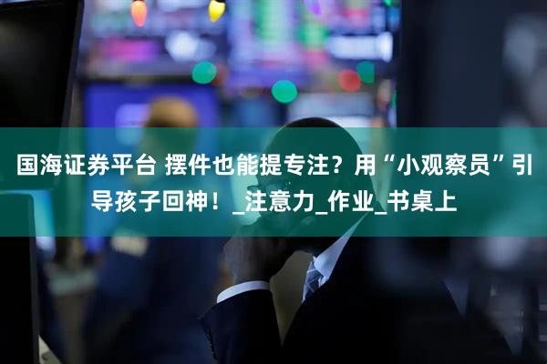 国海证券平台 摆件也能提专注？用“小观察员”引导孩子回神！_注意力_作业_书桌上
