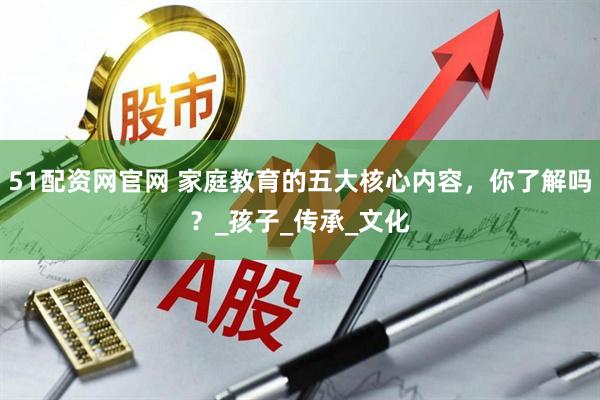 51配资网官网 家庭教育的五大核心内容，你了解吗？_孩子_传承_文化