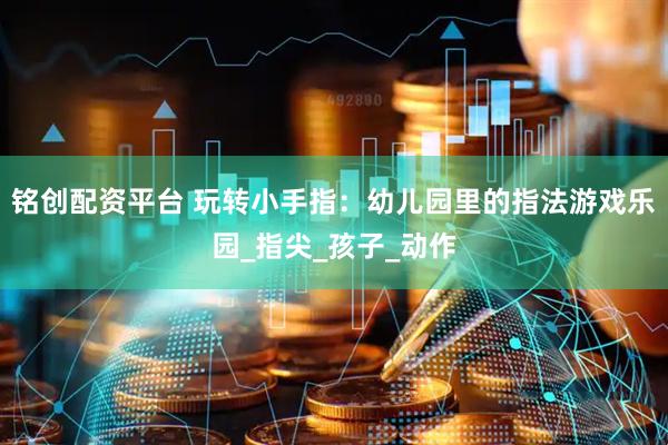 铭创配资平台 玩转小手指：幼儿园里的指法游戏乐园_指尖_孩子_动作